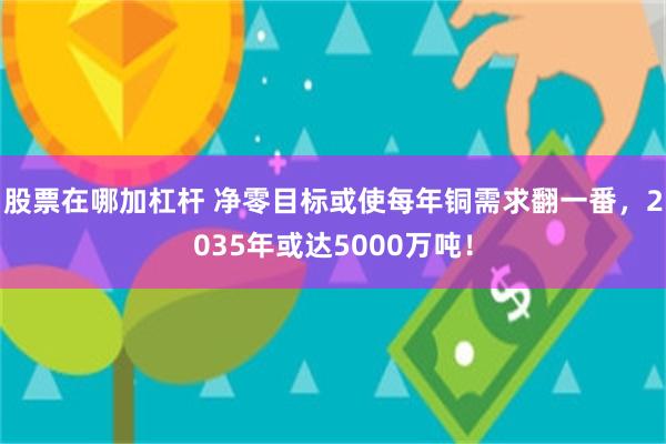 股票在哪加杠杆 净零目标或使每年铜需求翻一番，2035年或达5000万吨！