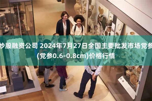 炒股融资公司 2024年7月27日全国主要批发市场党参(党参0.6-0.8cm)价格行情