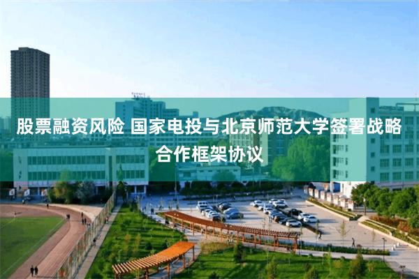 股票融资风险 国家电投与北京师范大学签署战略合作框架协议