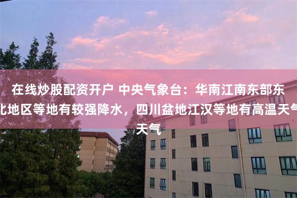 在线炒股配资开户 中央气象台：华南江南东部东北地区等地有较强降水，四川盆地江汉等地有高温天气