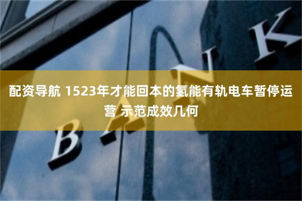 配资导航 1523年才能回本的氢能有轨电车暂停运营 示范成效几何