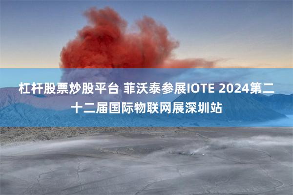 杠杆股票炒股平台 菲沃泰参展IOTE 2024第二十二届国际物联网展深圳站