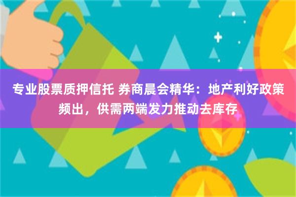 专业股票质押信托 券商晨会精华：地产利好政策频出，供需两端发力推动去库存