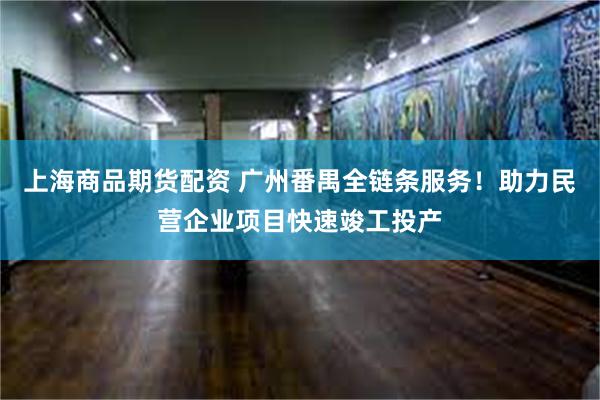 上海商品期货配资 广州番禺全链条服务！助力民营企业项目快速竣工投产