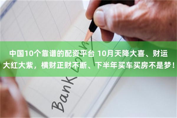 中国10个靠谱的配资平台 10月天降大喜、财运大红大紫，横财正财不断、下半年买车买房不是梦！