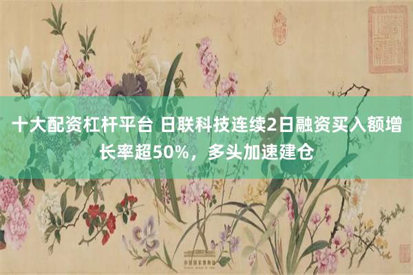 十大配资杠杆平台 日联科技连续2日融资买入额增长率超50%，多头加速建仓