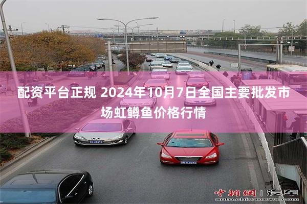 配资平台正规 2024年10月7日全国主要批发市场虹鳟鱼价格行情