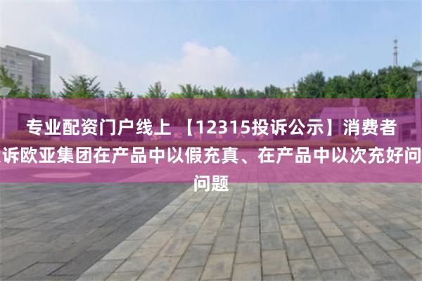 专业配资门户线上 【12315投诉公示】消费者投诉欧亚集团在产品中以假充真、在产品中以次充好问题