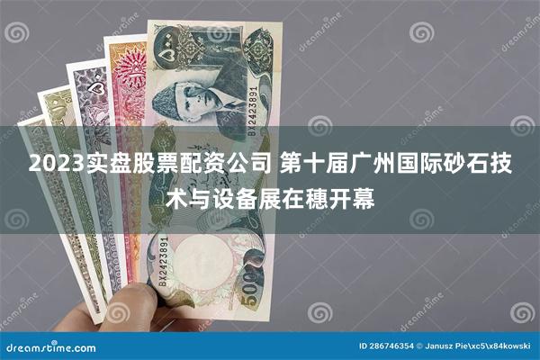 2023实盘股票配资公司 第十届广州国际砂石技术与设备展在穗开幕