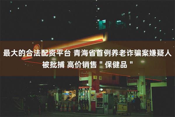 最大的合法配资平台 青海省首例养老诈骗案嫌疑人被批捕 高价销售＂保健品＂