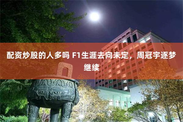 配资炒股的人多吗 F1生涯去向未定，周冠宇逐梦继续