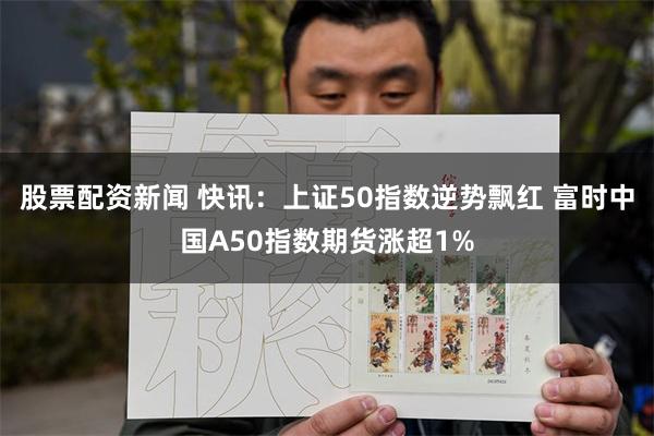 股票配资新闻 快讯：上证50指数逆势飘红 富时中国A50指数期货涨超1%