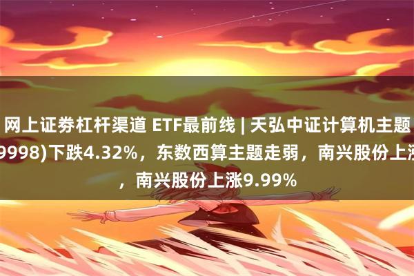 网上证劵杠杆渠道 ETF最前线 | 天弘中证计算机主题ETF(159998)下跌4.32%，东数西算主题走弱，南兴股份上涨9.99%