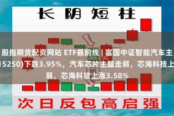 股指期货配资网站 ETF最前线 | 富国中证智能汽车主题ETF(515250)下跌3.95%，汽车芯片主题走弱，芯海科技上涨3.58%