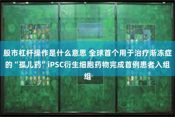 股市杠杆操作是什么意思 全球首个用于治疗渐冻症的“孤儿药”iPSC衍生细胞药物完成首例患者入组