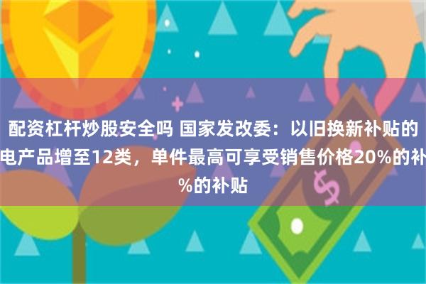 配资杠杆炒股安全吗 国家发改委：以旧换新补贴的家电产品增至12类，单件最高可享受销售价格20%的补贴