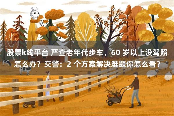 股票k线平台 严查老年代步车，60 岁以上没驾照怎么办？交警：2 个方案解决难题你怎么看？