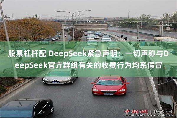 股票杠杆配 DeepSeek紧急声明：一切声称与DeepSeek官方群组有关的收费行为均系假冒