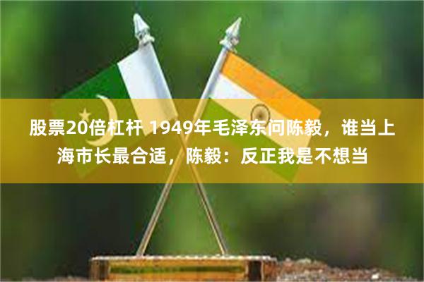 股票20倍杠杆 1949年毛泽东问陈毅，谁当上海市长最合适，陈毅：反正我是不想当