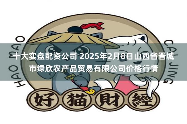 十大实盘配资公司 2025年2月8日山西省晋城市绿欣农产品贸易有限公司价格行情