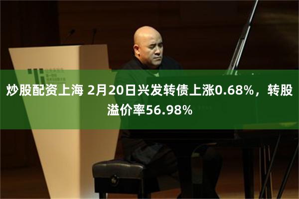 炒股配资上海 2月20日兴发转债上涨0.68%，转股溢价率56.98%