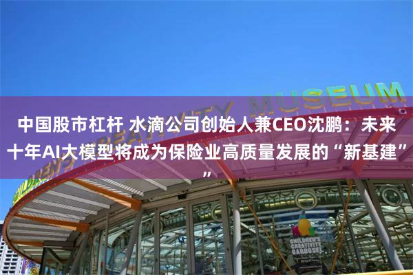 中国股市杠杆 水滴公司创始人兼CEO沈鹏：未来十年AI大模型将成为保险业高质量发展的“新基建”