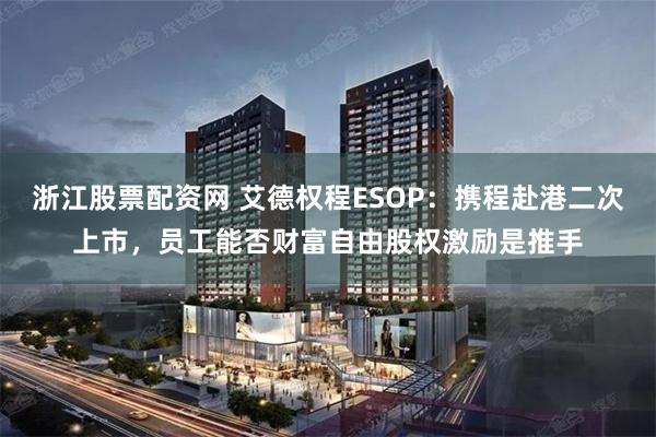 浙江股票配资网 艾德权程ESOP：携程赴港二次上市，员工能否财富自由股权激励是推手